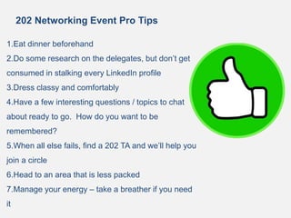 202 Networking Event Pro Tips
1.Eat dinner beforehand
2.Do some research on the delegates, but don’t get
consumed in stalking every LinkedIn profile
3.Dress classy and comfortably
4.Have a few interesting questions / topics to chat
about ready to go. How do you want to be
remembered?
5.When all else fails, find a 202 TA and we’ll help you
join a circle
6.Head to an area that is less packed
7.Manage your energy – take a breather if you need
it
 