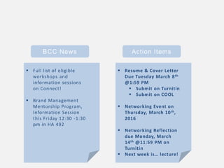 BCC News Action Items
 Resume & Cover Letter
Due Tuesday March 8th
@1:59 PM
 Submit on Turnitin
 Submit on COOL
 Networking Event on
Thursday, March 10th,
2016
 Networking Reflection
due Monday, March
14th @11:59 PM on
Turnitin
 Next week is… lecture!
 Full list of eligible
workshops and
information sessions
on Connect!
 Brand Management
Mentorship Program,
Information Session
this Friday 12:30 -1:30
pm in HA 492
 