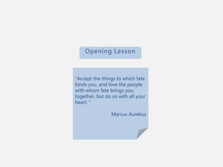 “Accept the things to which fate
binds you, and love the people
with whom fate brings you
together, but do so with all your
heart. “
Marcus Aurelius
Opening Lesson
 