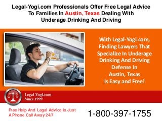 With Legal-Yogi.com,
Finding Lawyers That
Specialize In Underage
Drinking And Driving
Defense In
Austin, Texas
Is Easy and Free!
Free Help And Legal Advice Is Just
A Phone Call Away 24/7 1-800-397-1755
Legal-Yogi.com Professionals Offer Free Legal Advice
To Families In Austin, Texas Dealing With
Underage Drinking And Driving
 