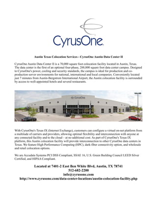 Austin Texas Colocation Services - CyrusOne Austin Data Center II
CyrusOne Austin Data Center II is a 70,000 square foot colocation facility located in Austin, Texas.
The data center is the first of an optional four-phase, 288,000 square foot data center campus. Designed
to CyrusOne's power, cooling and security standards, the campus is ideal for production and co-
production server environments for national, international and local companies. Conveniently located
just 7 minutes from Austin-Bergstrom International Airport, the Austin colocation facility is surrounded
by access to well-appointed hotels and several restaurants.
With CyrusOne's Texas IX (Internet Exchange), customers can configure a virtual on-net platform from
a multitude of carriers and providers, allowing optimal flexibility and interconnection with anyone at
any connected facility and to the cloud – at no additional cost. As part of CyrusOne's Texas IX
platform, this Austin colocation facility will provide interconnection to other CyrusOne data centers in
Texas. We feature High Performance Computing (HPC), dark-fiber connectivity option, and wholesale
and retail colocation options.
We are Accudata Systems PCI DSS Compliant, SSAE 16, U.S. Green Building Council LEED Silver
Certified, and HIPAA Compliant.
Located at 7401-2 East Ben White Blvd, Austin, TX 78741
512-682-2200
info@cyrusone.com
http://www.cyrusone.com/data-center-locations/austin-colocation-facility.php
 