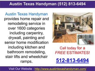 Austin Texas Handyman (512) 813-6494
Call today for a
FREE ESTIMATES!
512-813-6494
Visit Our Website : http://www.austintexashandyman.com/
Austin Texas Handyman
provides home repair and
remodeling service in
over 1600 categories
including carpentry,
drywall, painting and
senior home modification
including kitchen and
bathroom remodeling,
stair lifts and wheelchair
ramps.
 