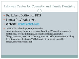 Lakeway Center for Cosmetic and Family Dentistry

 Dr. Robert D’Alfonso, DDS
 Phone: (512) 518-6393
 Website: dentalartist.com
 Services: cleanings, comprehensive
  exam, whitening, implants, veneers, bonding, IV sedation, cosmetic
  contouring, crowns & bridges, specialty dentures, cosmetic
  fillings, sealants, root canal therapy, nitrous oxide, extractions, scaling
  & root planting, dentures, TMJ disorder treatment, invisible
  braces, conscience sedation
 