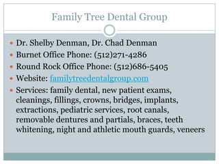 Family Tree Dental Group

 Dr. Shelby Denman, Dr. Chad Denman
 Burnet Office Phone: (512)271-4286
 Round Rock Office Phone: (512)686-5405
 Website: familytreedentalgroup.com
 Services: family dental, new patient exams,
 cleanings, fillings, crowns, bridges, implants,
 extractions, pediatric services, root canals,
 removable dentures and partials, braces, teeth
 whitening, night and athletic mouth guards, veneers
 