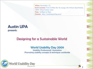 Austin UPA presents World Usability Day 2009 Usability Professionals’ Association Promoting usability concepts & techniques worldwide   Designing for a Sustainable World When:  November 12 Event Location:  Tonic Coffee Bar & Lounge, the Artisan Apartments,  8701 West Palmer Lane Time:  6:30pm to 9pm Contact:  http://austinupa.ning.com / 