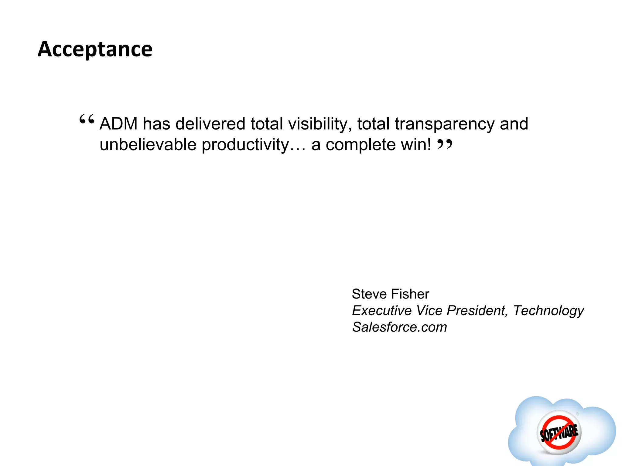 Acceptance


   “ ADM has delivered total visibility, total transparency and
     unbelievable productivity… a complete win!
                                                    ”


                                       Steve Fisher
                                       Executive Vice President, Technology
                                       Salesforce.com
 