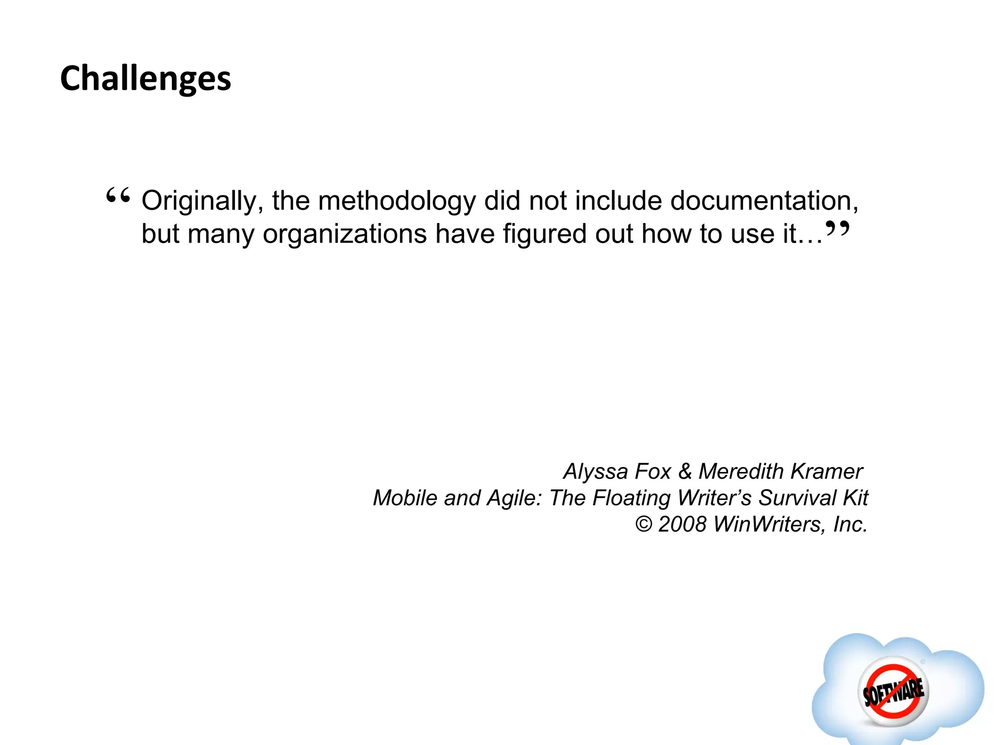 Challenges


  “ Originally,organizations havedid not include documentation,
                the methodology
    but many                       figured out how to use it…
                                                             ”


                                          Alyssa Fox & Meredith Kramer
                       Mobile and Agile: The Floating Writer’s Survival Kit
                                                 © 2008 WinWriters, Inc.
 