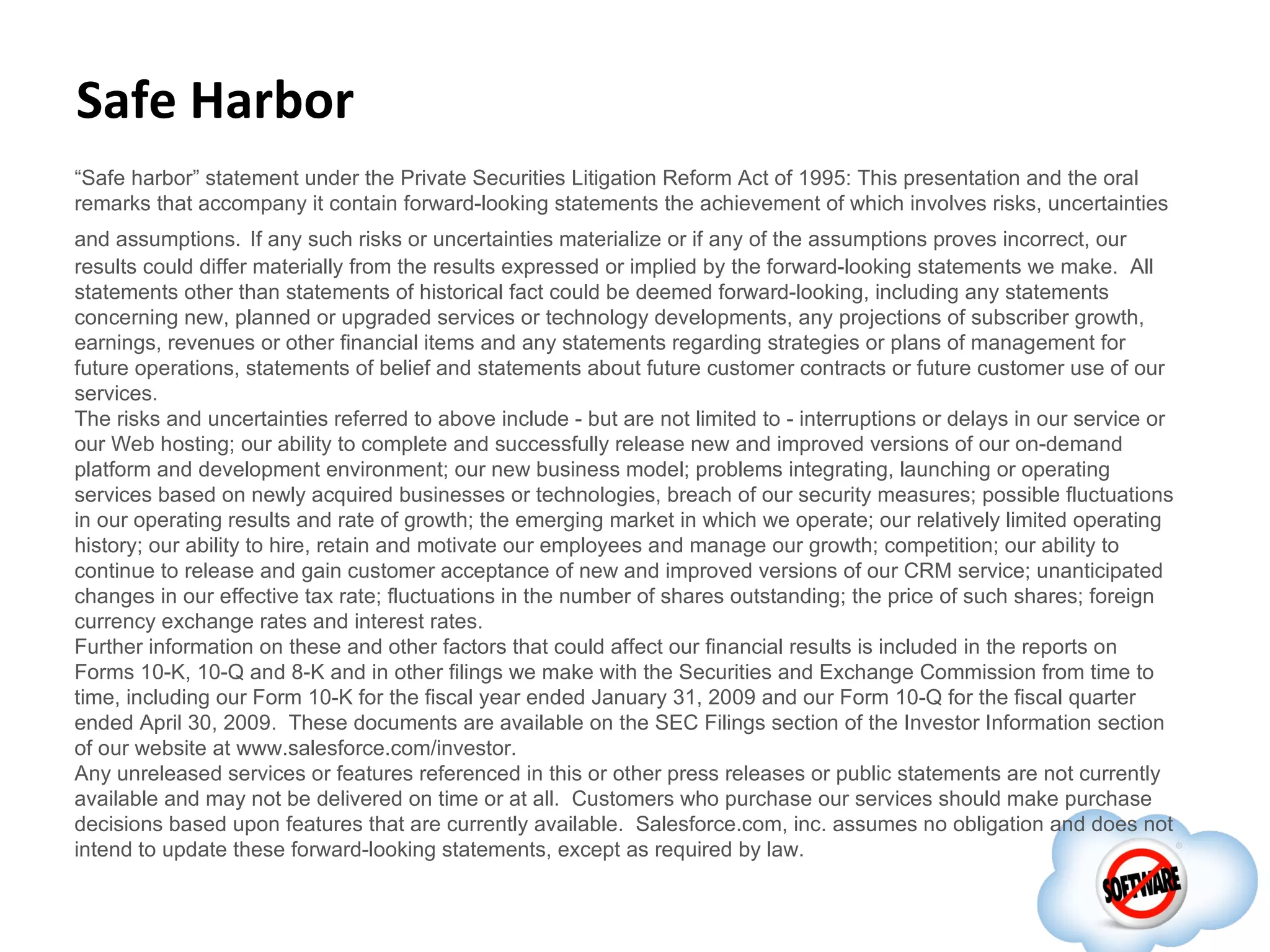 Safe Harbor
“Safe harbor” statement under the Private Securities Litigation Reform Act of 1995: This presentation and the oral
remarks that accompany it contain forward-looking statements the achievement of which involves risks, uncertainties
and assumptions. If any such risks or uncertainties materialize or if any of the assumptions proves incorrect, our
results could differ materially from the results expressed or implied by the forward-looking statements we make. All
statements other than statements of historical fact could be deemed forward-looking, including any statements
concerning new, planned or upgraded services or technology developments, any projections of subscriber growth,
earnings, revenues or other financial items and any statements regarding strategies or plans of management for
future operations, statements of belief and statements about future customer contracts or future customer use of our
services.
The risks and uncertainties referred to above include - but are not limited to - interruptions or delays in our service or
our Web hosting; our ability to complete and successfully release new and improved versions of our on-demand
platform and development environment; our new business model; problems integrating, launching or operating
services based on newly acquired businesses or technologies, breach of our security measures; possible fluctuations
in our operating results and rate of growth; the emerging market in which we operate; our relatively limited operating
history; our ability to hire, retain and motivate our employees and manage our growth; competition; our ability to
continue to release and gain customer acceptance of new and improved versions of our CRM service; unanticipated
changes in our effective tax rate; fluctuations in the number of shares outstanding; the price of such shares; foreign
currency exchange rates and interest rates.
Further information on these and other factors that could affect our financial results is included in the reports on
Forms 10-K, 10-Q and 8-K and in other filings we make with the Securities and Exchange Commission from time to
time, including our Form 10-K for the fiscal year ended January 31, 2009 and our Form 10-Q for the fiscal quarter
ended April 30, 2009. These documents are available on the SEC Filings section of the Investor Information section
of our website at www.salesforce.com/investor.
Any unreleased services or features referenced in this or other press releases or public statements are not currently
available and may not be delivered on time or at all. Customers who purchase our services should make purchase
decisions based upon features that are currently available. Salesforce.com, inc. assumes no obligation and does not
intend to update these forward-looking statements, except as required by law.
 