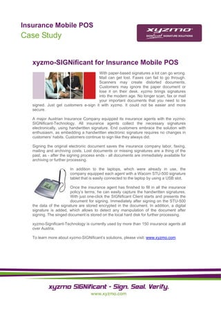 Insurance Mobile POS
                                                                                              
Case Study


   xyzmo-SIGNificant for Insurance Mobile POS
                                       With paper-based signatures a lot can go wrong.
                                       Mail can get lost. Faxes can fail to go through.
                                       Scanners may create distorted documents.
                                       Customers may ignore the paper document or
                                       lose it on their desk. xyzmo brings signatures
                                       into the modern age. No longer scan, fax or mail
                                       your important documents that you need to be
   signed. Just get customers e-sign it with xyzmo. It could not be easier and more
   secure.

   A major Austrian Insurance Company equipped its insurance agents with the xyzmo-
   SIGNificant-Technology. All insurance agents collect the necessary signatures
   electronically, using handwritten signature. End customers embrace the solution with
   enthusiasm, as embedding a handwritten electronic signature requires no changes in
   customers’ habits. Customers continue to sign like they always did.

   Signing the original electronic document saves the insurance company labor, faxing,
   mailing and archiving costs. Lost documents or missing signatures are a thing of the
   past, as - after the signing process ends - all documents are immediately available for
   archiving or further processing.

                        In addition to the laptops, which were already in use, the
                        company equipped each agent with a Wacom STU-500 signature
                        tablet that is easily connected to the laptop by using a USB slot.

                        Once the insurance agent has finished to fill in all the insurance
                        policy’s terms, he can easily capture the handwritten signatures.
                        With just one-click the SIGNificant Client starts and presents the
                        document for signing. Immediately after signing on the STU-500
   the data of the signature are stored encrypted in the document. In addition, a digital
   signature is added, which allows to detect any manipulation of the document after
   signing. The singed document is stored on the local hard disk for further processing.

   xyzmo-Significant-Technology is currently used by more than 150 insurance agents all
   over Austria.

   To learn more about xyzmo-SIGNificant’s solutions, please visit: www.xyzmo.com




    
    
    
 