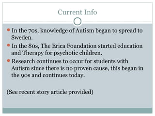 Current Info
In the 70s, knowledge of Autism began to spread to

Sweden.
In the 80s, The Erica Foundation started education
and Therapy for psychotic children.
Research continues to occur for students with
Autism since there is no proven cause, this began in
the 90s and continues today.
(See recent story article provided)

 