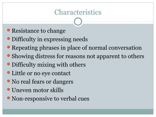 Characteristics
Resistance to change
Difficulty in expressing needs
Repeating phrases in place of normal conversation
Showing distress for reasons not apparent to others
Difficulty mixing with others
Little or no eye contact
No real fears or dangers
Uneven motor skills
Non-responsive to verbal cues

 