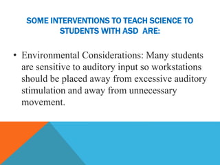 SOME INTERVENTIONS TO TEACH SCIENCE TO
STUDENTS WITH ASD ARE:
• Environmental Considerations: Many students
are sensitive to auditory input so workstations
should be placed away from excessive auditory
stimulation and away from unnecessary
movement.
 