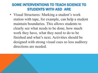 SOME INTERVENTIONS TO TEACH SCIENCE TO
STUDENTS WITH ASD ARE
• Visual Structures: Marking a student’s work
station with tape, for example, can help a student
maintain boundaries. This allows students to
clearly see what needs to be done, how much
work they have, what they need to do to be
finished and what’s next. Activities should be
designed with strong visual cues so less auditory
directions are needed.
 