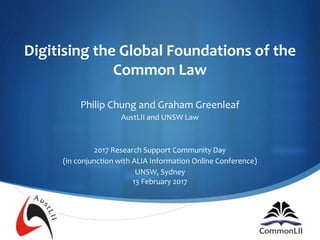S
Digitising the Global Foundations of the
Common Law
Philip Chung and Graham Greenleaf
AustLII and UNSW Law
2017 Research Support Community Day
(in conjunction with ALIA Information Online Conference)
UNSW, Sydney
13 February 2017
 
