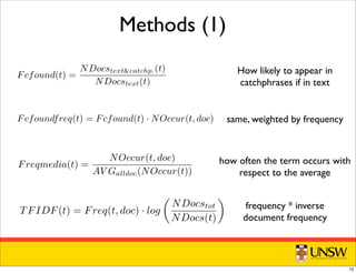 Methods (1)Fcfound(t) =
NDocstext&catchp.(t)
NDocstext(t)
cates the term. The Fcfound score of a term does not depend on the docu-
s computed using our database of catchphrases from all the corpus (2816
freq is the previous Fcfound score, multiplied by the number of occurrences
n the document:
Fcfoundfreq(t) = Fcfound(t) · NOccur(t, doc)
dia is the ratio between the number of occurrences of the term in the present
d the average number of occurrences of the term in the collection:
Freqmedia(t) =
NOccur(t, doc)
AV Galldoc(NOccur(t))
s the standard TFIDF measure:
TFIDF(t) = Freq(t, doc) · log

NDocstot
NDocs(t)

cstot is the total number of documents in the collection, and NDocs(t) is
Fcfound(t) =
NDocstextcatchp.(t)
NDocstext(t)
s the term. The Fcfound score of a term does not depend on the docu-
omputed using our database of catchphrases from all the corpus (2816
q is the previous Fcfound score, multiplied by the number of occurrences
document:
Fcfoundfreq(t) = Fcfound(t) · NOccur(t, doc)
is the ratio between the number of occurrences of the term in the present
e average number of occurrences of the term in the collection:
Freqmedia(t) =
NOccur(t, doc)
AV Galldoc(NOccur(t))
e standard TFIDF measure:
TFIDF(t) = Freq(t, doc) · log

NDocstot
NDocs(t)

is the total number of documents in the collection, and NDocs(t) is
cuments that contains the term t.
tes the term. The Fcfound score of a term does not depend on the docu-
computed using our database of catchphrases from all the corpus (2816
req is the previous Fcfound score, multiplied by the number of occurrences
the document:
Fcfoundfreq(t) = Fcfound(t) · NOccur(t, doc)
ia is the ratio between the number of occurrences of the term in the present
the average number of occurrences of the term in the collection:
Freqmedia(t) =
NOccur(t, doc)
AV Galldoc(NOccur(t))
the standard TFIDF measure:
TFIDF(t) = Freq(t, doc) · log

NDocstot
NDocs(t)

tot is the total number of documents in the collection, and NDocs(t) is
documents that contains the term t.
q and Thresnocc: using our data base of catchphrases and documents, for
se extraction in a given document; then we score sentences based on
se identiﬁed terms. Note that in the computation of all the methods,
ed and stopword ﬁltered.
ratio between how many times (that is in how many documents) a
n the catchphrases and in the text of the case, and how many times in
Fcfound(t) =
NDocstextcatchp.(t)
NDocstext(t)
he term. The Fcfound score of a term does not depend on the docu-
puted using our database of catchphrases from all the corpus (2816
the previous Fcfound score, multiplied by the number of occurrences
ocument:
cfoundfreq(t) = Fcfound(t) · NOccur(t, doc)
he ratio between the number of occurrences of the term in the present
verage number of occurrences of the term in the collection:
Freqmedia(t) =
NOccur(t, doc)
AV Galldoc(NOccur(t))
tandard TFIDF measure:
 
How likely to appear in
catchphrases if in text
same, weighted by frequency
how often the term occurs with
respect to the average
frequency * inverse
document frequency
13
 