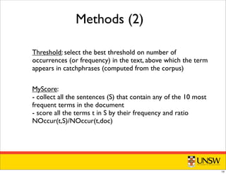 Methods (2)
Threshold: select the best threshold on number of
occurrences (or frequency) in the text, above which the term
appears in catchphrases (computed from the corpus)
MyScore:
- collect all the sentences (S) that contain any of the 10 most
frequent terms in the document
- score all the terms t in S by their frequency and ratio
NOccur(t,S)/NOccur(t,doc)
14
 