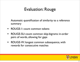 Automatic quantiﬁcation of similarity to a reference
summary
• ROUGE-1: count common tokens
• ROUGE-SU: count common skip-bigrams: in-order
pairs of words, allowing for gaps
• ROUGE-W: longest common subsequence, with
rewards for consecutive matches
Evaluation: Rouge
16
 
