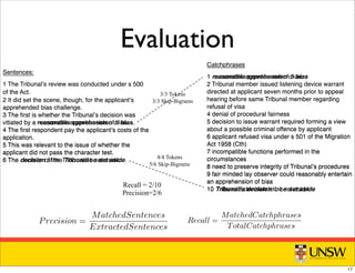 Sentences:
1 The Tribunalʼs review was conducted under s 500
of the Act.
2 It did set the scene, though, for the applicantʼs
apprehended bias challenge.
3 The ﬁrst is whether the Tribunalʼs decision was
vitiated by a reasonable apprehension of bias.
4 The ﬁrst respondent pay the applicantʼs costs of the
application.
5 This was relevant to the issue of whether the
applicant did not pass the character test.
6 The decision of the Tribunal be set aside.
Catchphrases
1 reasonable apprehension of bias
2 Tribunal member issued listening device warrant
directed at applicant seven months prior to appeal
hearing before same Tribunal member regarding
refusal of visa
4 denial of procedural fairness
5 decision to issue warrant required forming a view
about a possible criminal offence by applicant
6 applicant refused visa under s 501 of the Migration
Act 1958 (Cth)
7 incompatible functions performed in the
circumstances
8 need to preserve integrity of Tribunalʼs procedures
9 fair minded lay observer could reasonably entertain
an apprehension of bias
10 Tribunalʼs decision to be set aside
Evaluation
(on the catchphrase) is higher than a threshold, the catchph
ered a match. For example if we have a 10-word catchphra
sentence; if they have 6 words in common, we consider th
with threshold 0.5, but not a match with a threshold of 0.7
from the catchphrase to appear in the sentence). For a singl
precision and recall for a set of extracted sentences as:
Recall =
MatchedCatchphrases
TotalCatchphrases
Precision =
The recall is the number of catchphrases matched by at
divided by the total number of catchphrases, the precision
extracted which match at least one catchphrase, divided by
tences. This evaluation procedure lets us measure the perfo
n a threshold, the catchphrase-sentence pair is consid-
have a 10-word catchphrase, and a 15 words candidate
common, we consider this as a match using Rouge-1
h with a threshold of 0.7 (requiring at least 7/10 words
the sentence). For a single document, we can compute
xtracted sentences as:
phrases
rases
Precision =
MatchedSentences
ExtractedSentences
hphrases matched by at least one extracted sentence,
atchphrases, the precision is the number of sentences
e catchphrase, divided by the number of extracted sen-
Sentences:
1 The Tribunalʼs review was conducted under s 500
of the Act.
2 It did set the scene, though, for the applicantʼs
apprehended bias challenge.
3 The ﬁrst is whether the Tribunalʼs decision was
vitiated by a reasonable apprehension of bias.
4 The ﬁrst respondent pay the applicantʼs costs of the
application.
5 This was relevant to the issue of whether the
applicant did not pass the character test.
6 The decision of the Tribunal be set aside.
Catchphrases
1 reasonable apprehension of bias
2 Tribunal member issued listening device warrant
directed at applicant seven months prior to appeal
hearing before same Tribunal member regarding
refusal of visa
4 denial of procedural fairness
5 decision to issue warrant required forming a view
about a possible criminal offence by applicant
6 applicant refused visa under s 501 of the Migration
Act 1958 (Cth)
7 incompatible functions performed in the
circumstances
8 need to preserve integrity of Tribunalʼs procedures
9 fair minded lay observer could reasonably entertain
an apprehension of bias
10 Tribunalʼs decision to be set aside
4/4 Tokens
5/6 Skip-Bigrams
Recall = 2/10
Precision=2/6
3/3 Tokens
3/3 Skip-Bigrams
17
 