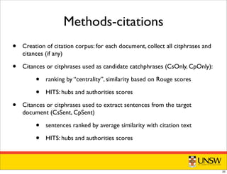 Methods-citations
• Creation of citation corpus: for each document, collect all citphrases and
citances (if any)
• Citances or citphrases used as candidate catchphrases (CsOnly, CpOnly):
• ranking by “centrality”, similarity based on Rouge scores
• HITS: hubs and authorities scores
• Citances or citphrases used to extract sentences from the target
document (CsSent, CpSent)
• sentences ranked by average similarity with citation text
• HITS: hubs and authorities scores
20
 