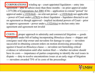 CORPORATIONS – winding up – court-appointed liquidators – entry into
agreement – able to subsist more than three months – no prior approval under
s 477(2B) of Corporations Act 2001 (Cth) – application to extend period for
approval under s 1322(4)(d) – no relevant period – s 1322(4)(d) not applicable
– power of Court under s 479(3) to direct liquidator – liquidator directed to act
on agreement as though approved – implied incidental powers of Court – prior
to approve agreement – power under s 1322(4)(a) to declare entry into
agreement and agreement not invalid
COSTS –– proper approach to admiralty and commercial litigation –– goods
transported under bill of lading incorporating Himalaya clause –– shipper and
consignee sued ship owner and stevedore for damage to cargo –– stevedore
successful in obtaining consent orders on motion dismissing proceedings
against it based on Himalaya clause –– stevedore not furnishing critical
evidence or information until after motion ﬁled –– whether stevedore should
have its costs –– importance of parties cooperating to identify the real issues in
dispute –– duty to resolve uncontentious issues at an early stage of litigation
–– stevedore awarded 75% of its costs of the proceedings
26
 