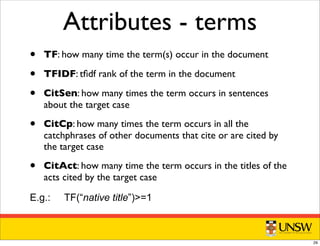 Attributes - terms
• TF: how many time the term(s) occur in the document
• TFIDF: tﬁdf rank of the term in the document
• CitSen: how many times the term occurs in sentences
about the target case
• CitCp: how many times the term occurs in all the
catchphrases of other documents that cite or are cited by
the target case
• CitAct: how many time the term occurs in the titles of the
acts cited by the target case
E.g.: TF(“native title”)=1
29
 