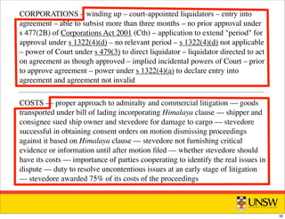 CORPORATIONS – winding up – court-appointed liquidators – entry into
agreement – able to subsist more than three months – no prior approval under
s 477(2B) of Corporations Act 2001 (Cth) – application to extend period for
approval under s 1322(4)(d) – no relevant period – s 1322(4)(d) not applicable
– power of Court under s 479(3) to direct liquidator – liquidator directed to act
on agreement as though approved – implied incidental powers of Court – prior
to approve agreement – power under s 1322(4)(a) to declare entry into
agreement and agreement not invalid
COSTS –– proper approach to admiralty and commercial litigation –– goods
transported under bill of lading incorporating Himalaya clause –– shipper and
consignee sued ship owner and stevedore for damage to cargo –– stevedore
successful in obtaining consent orders on motion dismissing proceedings
against it based on Himalaya clause –– stevedore not furnishing critical
evidence or information until after motion ﬁled –– whether stevedore should
have its costs –– importance of parties cooperating to identify the real issues in
dispute –– duty to resolve uncontentious issues at an early stage of litigation
–– stevedore awarded 75% of its costs of the proceedings
36
 