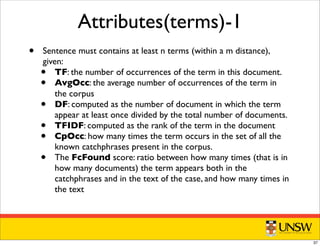 Attributes(terms)-1
• Sentence must contains at least n terms (within a m distance),
given:
• TF: the number of occurrences of the term in this document.
• AvgOcc: the average number of occurrences of the term in
the corpus
• DF: computed as the number of document in which the term
appear at least once divided by the total number of documents.
• TFIDF: computed as the rank of the term in the document
• CpOcc: how many times the term occurs in the set of all the
known catchphrases present in the corpus.
• The FcFound score: ratio between how many times (that is in
how many documents) the term appears both in the
catchphrases and in the text of the case, and how many times in
the text
37
 