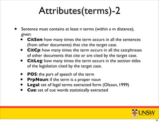 Attributes(terms)-2
• Sentence must contains at least n terms (within a m distance),
given:
• CitSen: how many times the term occurs in all the sentences
(from other documents) that cite the target case.
• CitCp: how many times the term occurs in all the catcphrases
of other documents that cite or are cited by the target case.
• CitLeg: how many times the term occurs in the section titles
of the legislation cited by the target case.
• POS: the part of speech of the term
• PrpNoun: if the term is a proper noun
• Legal: set of legal terms extracted form (Olsson, 1999)
• Cue: set of cue words statistically extracted
38
 