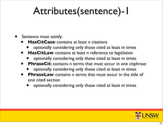 Attributes(sentence)-1
• Sentence must satisfy:
• HasCitCase: contains at least n citations
• optionally considering only those cited at least m times
• HasCitLaw: contains at least n reference to legislation
• optionally considering only those cited at least m times
• PhraseCit: contains n terms that must occur in one citphrase
• optionally considering only those cited at least m times
• PhraseLaw: contains n terms that must occur in the title of
one cited section
• optionally considering only those cited at least m times
39
 