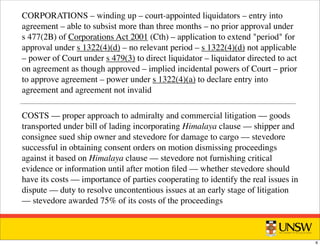 CORPORATIONS – winding up – court-appointed liquidators – entry into
agreement – able to subsist more than three months – no prior approval under
s 477(2B) of Corporations Act 2001 (Cth) – application to extend "period" for
approval under s 1322(4)(d) – no relevant period – s 1322(4)(d) not applicable
– power of Court under s 479(3) to direct liquidator – liquidator directed to act
on agreement as though approved – implied incidental powers of Court – prior
to approve agreement – power under s 1322(4)(a) to declare entry into
agreement and agreement not invalid
COSTS –– proper approach to admiralty and commercial litigation –– goods
transported under bill of lading incorporating Himalaya clause –– shipper and
consignee sued ship owner and stevedore for damage to cargo –– stevedore
successful in obtaining consent orders on motion dismissing proceedings
against it based on Himalaya clause –– stevedore not furnishing critical
evidence or information until after motion ﬁled –– whether stevedore should
have its costs –– importance of parties cooperating to identify the real issues in
dispute –– duty to resolve uncontentious issues at an early stage of litigation
–– stevedore awarded 75% of its costs of the proceedings
6
 