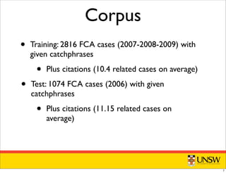 Corpus
• Training: 2816 FCA cases (2007-2008-2009) with
given catchphrases
• Plus citations (10.4 related cases on average)
• Test: 1074 FCA cases (2006) with given
catchphrases
• Plus citations (11.15 related cases on
average)
7
 