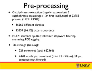 Pre-processing
• Catchphrases extraction (regular expression): 8
catchphrases on average (1.24 ﬁrst level), total of 22755
phrases (19251+3504):
• 16566 different phrases
• 15359 (66.1%) occurs only once
• NLTK: sentence splitter, tokenizer, stopword ﬁltering,
stemming, POS tagging
• On average (training):
• 221 sentences (total 622366)
• 7478 words per document (total 21 millions), 34 per
sentence (not ﬁltered)
8
 