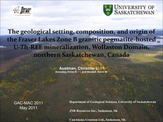 The geological setting, composition, and origin of the Fraser Lakes Zone B granitic pegmatite-hosted U-Th-REE mineralization, Wollaston Domain, northern Saskatchewan, Canada Austman, Christine L.  1, 3 Annesley, Irvine R.  1, 2 , and Ansdell, Kevin M. 1 1  Department of Geological Sciences, University of Saskatchewan 2  JNR Resources Inc., Saskatoon, SK 3  CanAlaska Uranium Ltd., Saskatoon, SK GAC-MAC 2011 May 2011 