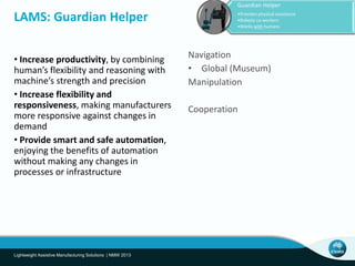 • Increase productivity, by combining
human’s flexibility and reasoning with
machine’s strength and precision
• Increase flexibility and
responsiveness, making manufacturers
more responsive against changes in
demand
• Provide smart and safe automation,
enjoying the benefits of automation
without making any changes in
processes or infrastructure
LAMS: Guardian Helper
Lightweight Assistive Manufacturing Solutions | NMW 2013
Guardian Helper
•Provides physical assistance
•Robotic co-workers
•Works with humans
Navigation
• Global (Museum)
Manipulation
Cooperation
 