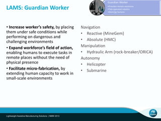 • Increase worker’s safety, by placing
them under safe conditions while
performing on dangerous and
challenging environments
• Expand workforce’s field of action,
enabling humans to execute tasks in
remote places without the need of
physical presence
• Facilitate micro-fabrication, by
extending human capacity to work in
small-scale environments
LAMS: Guardian Worker
Lightweight Assistive Manufacturing Solutions | NMW 2013
Guardian Worker
•Provides remote assistance
•Tele-operated robotics
•Work for humans
Navigation
• Reactive (MineGem)
• Absolute (HMC)
Manipulation
• Hydraulic Arm (rock-breaker/ORICA)
Autonomy
• Helicopter
• Submarine
 
