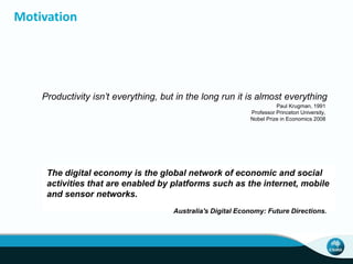 Motivation
Productivity isn’t everything, but in the long run it is almost everything
Paul Krugman, 1991
Professor Princeton University,
Nobel Prize in Economics 2008
The digital economy is the global network of economic and social
activities that are enabled by platforms such as the internet, mobile
and sensor networks.
Australia's Digital Economy: Future Directions.
 