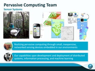 Pervasive Computing Team
Sensor Systems
Realizing pervasive computing through small, inexpensive,
networked sensing devices embedded in our environments
Our capabilities span development and deployment of distributed
systems, information processing, and machine learning
Real-time Sensing
Control
Comfort Sense
PC Application
Advanced(
HVAC((
Control(
Savings,(
Efficiency(
Thermal(
Comfort(
HVAC(Zone(
Occupancy(
Temperature,
PIR, Light,
Appliances
User
Behavior
Personal
Climate Dome
CS Surveys
Processing
 