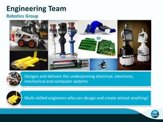 Engineering Team
Robotics Group
Designs and delivers the underpinning electrical, electronic,
mechanical and computer systems
Multi-skilled engineers who can design and create almost anything!
 