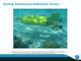 Starbug: Autonomous Underwater Surveys
Dunbabin, M., Usher K. and Corke, P. (2005). Visual motion estimation for an autonomous underwater reef monitoring robot. In
The 5th International Conference on Field & Service Robotics (FSR) 2005, Port Douglas Australia. pp.57-68.
 