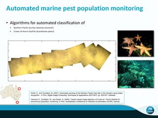 Automated marine pest population monitoring
Smith, D., and Dunbabin, M. (2007). Automated counting of the Northern Pacific Sea Star in the Derwent using shape
recognition. In Proc. Digital Image Computing Techniques & Applications (DICTA07), pp. 500-507, Adelaide
Clement, R., Dunbabin, M., and Wyeth, G. (2005). Toward robost image detection of Crown-of- Thorns Starfish for
autonomous population monitoring. In Proc. Australiasian Conference on Robotics & Automation (ACRA), Sydney.
• Algorithms for automated classification of
• Northern Pacific Sea Star (Asterias amurenis)
• Crown-of-thorns Starfish (Acanthaster planci)
 