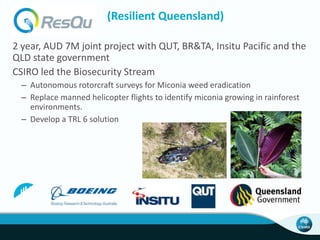 (Resilient Queensland)
2 year, AUD 7M joint project with QUT, BR&TA, Insitu Pacific and the
QLD state government
CSIRO led the Biosecurity Stream
– Autonomous rotorcraft surveys for Miconia weed eradication
– Replace manned helicopter flights to identify miconia growing in rainforest
environments.
– Develop a TRL 6 solution
 