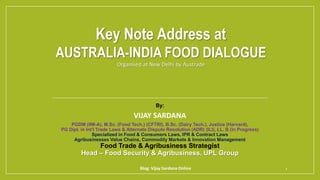 Key Note Address at
AUSTRALIA-INDIA FOOD DIALOGUE
Organised at New Delhi by Austrade
By:
VIJAY SARDANA
PGDM (IIM-A), M.Sc. (Food Tech.) (CFTRI), B.Sc. (Dairy Tech.), Justice (Harvard),
PG Dipl. in Int'l Trade Laws & Alternate Dispute Resolution (ADR) (ILI), LL. B (in Progress)
Specialized in Food & Consumers Laws, IPR & Contract Laws
Agribusinesses Value Chains, Commodity Markets & Innovation Management
Food Trade & Agribusiness Strategist
Head – Food Security & Agribusiness, UPL Group
Blog: Vijay Sardana Online 1
 