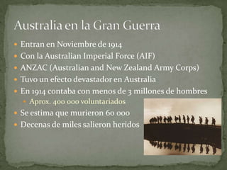  Entran en Noviembre de 1914
 Con la Australian Imperial Force (AIF)
 ANZAC (Australian and New Zealand Army Corps)
 Tuvo un efecto devastador en Australia
 En 1914 contaba con menos de 3 millones de hombres
 Aprox. 400 000 voluntariados
 Se estima que murieron 60 000
 Decenas de miles salieron heridos
 