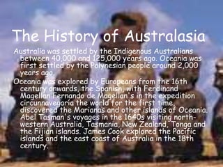 The History of AustralasiaAustralia was settled by the Indigenous Australians between 40,000 and 125,000 years ago. Oceania was first settled by the Polynesian people around 2,000 years ago.Oceania was explored by Europeans from the 16th century onwards, the Spanish, with Ferdinand Magellan Fernando de Magellan's in the expedition circunnavegaría the world for the first time, discovered the Marianas and other islands of Oceania. Abel Tasman's voyages in the 1640s visiting north-western Australia, Tasmania, New Zealand, Tonga and the Fijian islands. James Cook explored the Pacific islands and the east coast of Australia in the 18th century.