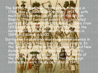 The British followed with colonies in Australia in 1788, New Zealand in 1840 and Fiji in 1872, with much of Oceania becoming part of the British Empire. Other European powers also controlled parts of Oceania, with French New Caledonia from 1853 and French Polynesia from 1889, while the Germans established colonies in New Guinea in 1884, and Samoa in 1900.During the First World War the German colonies in the Pacific were taken over by Allied powers. In the Second World War the Japanese invaded New Guinea, the Solomon Islands and other Pacific islands. They were turned back at the Battle of the Coral Sea and the Kokoda Track campaign before they were finally defeated in 1945.
