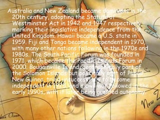 Australia and New Zealand became dominions in the 20th century, adopting the Statute of Westminster Act in 1942 and 1947 respectively, marking their legislative independence from the United Kingdom. Hawaii became a U.S. state in 1959. Fiji and Tonga became independent in 1970, with many other nations following in the 1970s and 1980s. The South Pacific Forum was founded in 1971, which became the Pacific Islands Forum in 2000. Bougainville Island, geographically part of the Solomon Islands but politically part of Papua New Guinea, tried unsuccessfully to become independent in 1975, and a civil war followed in the early 1990s, with it later being granted autonomy. 