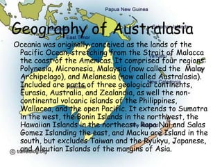 Geography of AustralasiaOceania was originally conceived as the lands of the Pacific Ocean, stretching from the Strait of Malacca the coast of the Americas. It comprised four regions: Polynesia, Micronesia, Malaysia (now called the  Malay Archipelago), and Melanesia (now called Australasia). Included are parts of three geological continents, Eurasia, Australia, and Zealandia, as well the non-continental volcanic islands of the Philippines, Wallacea, and the open Pacific. It extends to Sumatra in the west, the Bonin Islands in the northwest, the Hawaiian Islands in the northeast, Rapa Nui and Salas Gomez Islanding the east, and Macku are Island in the south, but excludes Taiwan and the Ryukyu, Japanese, and Aleutian Islands of the margins of Asia. 