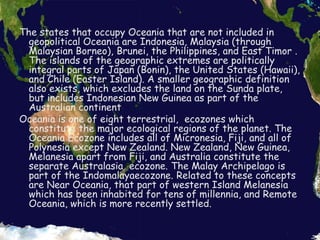 The states that occupy Oceania that are not included in geopolitical Oceania are Indonesia, Malaysia (through Malaysian Borneo), Brunei, the Philippines, and East Timor . The islands of the geographic extremes are politically integral parts of Japan (Bonin), the United States (Hawaii), and Chile (Easter Island). A smaller geographic definition also exists, which excludes the land on the Sunda plate, but includes Indonesian New Guinea as part of the Australian continentOceania is one of eight terrestrial,  ecozones which constitute the major ecological regions of the planet. The Oceania Ecozone includes all of Micronesia, Fiji, and all of Polynesia except New Zealand. New Zealand, New Guinea, Melanesia apart from Fiji, and Australia constitute the separate Australasia  ecozone. The Malay Archipelago is part of the Indomalayaecozone. Related to these concepts are Near Oceania, that part of western Island Melanesia which has been inhabited for tens of millennia, and Remote Oceania, which is more recently settled.