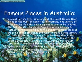 Famous Places in Australia:The Great Barrier Reef: Checking out the Great Barrier Reef is one of the must-do activities in Australia. The variety of bio-diversity that this reef supports is seen to be believed. The Indo-Pacific Humpback Dolphin, dwarf minke whale, flatback turtle, olive ridley turtle and salt water crocodiles are some of the species found here. There is a wide variety of birds in this reef. It’s one of the heritage sites in this continent country. Located off the Queensland coast, the Great Barrier Reef is in the Coral Sea and is the largest coral reef in the world with an area of over 300,000 square kilometers. Scuba divers think it is amazing. Resources: http://www.australiatop.com/Top-Ten/Australia_Top_Ten_Places.asp