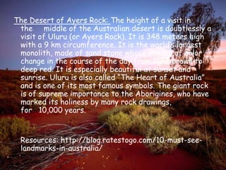 The Desert of Ayers Rock: The height of a visit in the     middle of the Australian desert is doubtlessly a visit of Uluru (or Ayers Rock). It is 348 meters high with a 9 km circumference. It is the world’s largest monolith, made of sand stone whose shades of color change in the course of the day from light brown to deep red. It is especially beautiful at sunset and sunrise. Uluru is also called “The Heart of Australia” and is one of its most famous symbols. The giant rock is of supreme importance to the Aborigines, who have marked its holiness by many rock drawings, for   10,000 years.       Resources: http://blog.ratestogo.com/10-must-see-landmarks-in-australia/